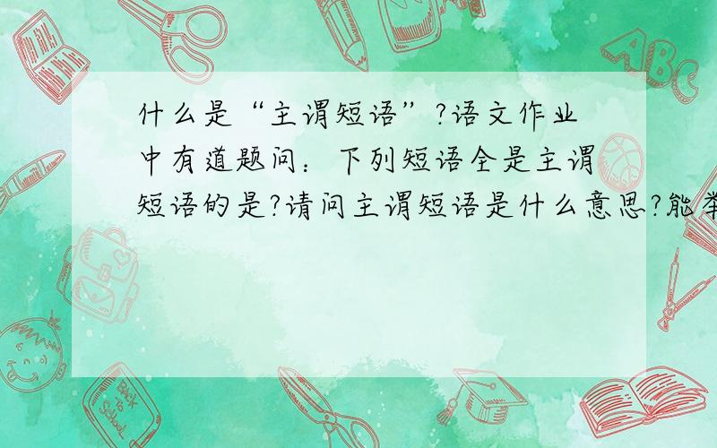 什么是“主谓短语”?语文作业中有道题问：下列短语全是主谓短语的是?请问主谓短语是什么意思?能举例说明吗?谢谢了