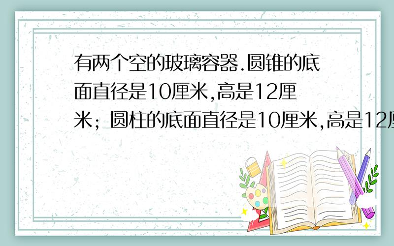 有两个空的玻璃容器.圆锥的底面直径是10厘米,高是12厘米；圆柱的底面直径是10厘米,高是12厘米,.在圆锥形容器里注满水,再把这水倒入圆柱形容器,圆柱形容器里的水深多少厘米?