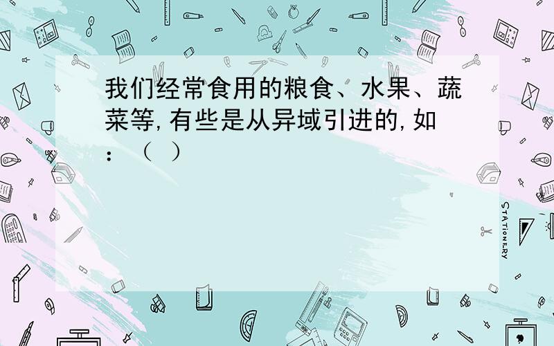 我们经常食用的粮食、水果、蔬菜等,有些是从异域引进的,如：（ ）