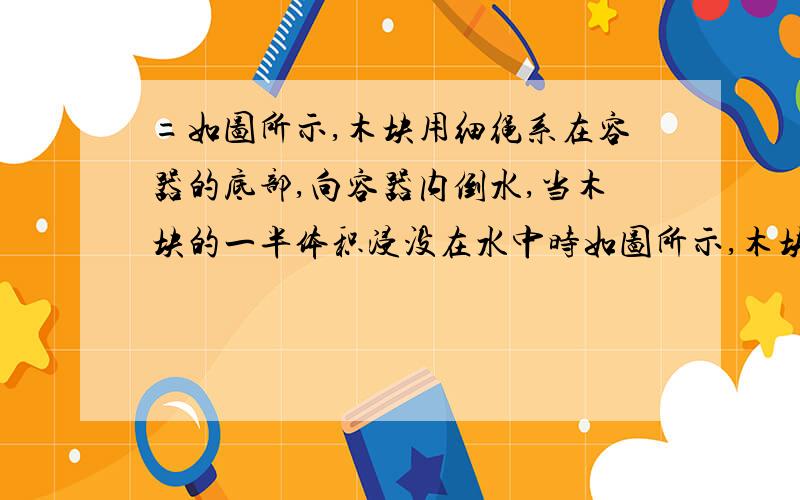 =如图所示,木块用细绳系在容器的底部,向容器内倒水,当木块的一半体积浸没在水中时如图所示,木块用细绳系在容器的底部,向容器内倒水,当木块的一半体积浸没在水中时,绳对木块的拉力是9.