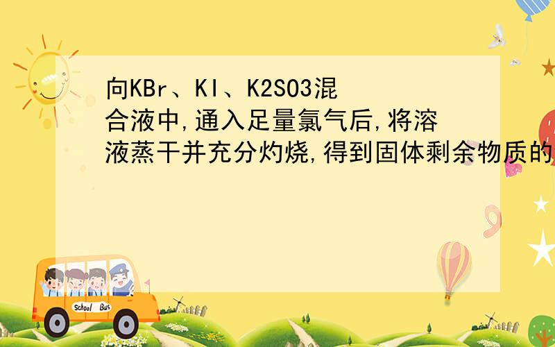 向KBr、KI、K2SO3混合液中,通入足量氯气后,将溶液蒸干并充分灼烧,得到固体剩余物质的组成可能是A KCl、K2SO4 B KCl、KBr、K2SO4C KCl、K2SO4、I2 D KCl、KI、K2SO4