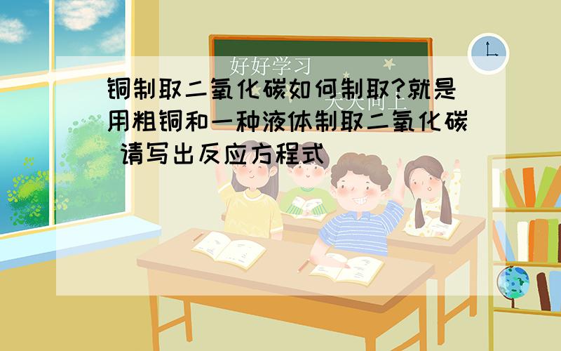 铜制取二氧化碳如何制取?就是用粗铜和一种液体制取二氧化碳 请写出反应方程式