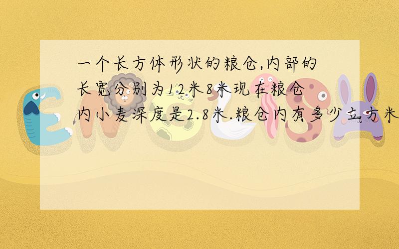 一个长方体形状的粮仓,内部的长宽分别为12米8米现在粮仓内小麦深度是2.8米.粮仓内有多少立方米的小麦