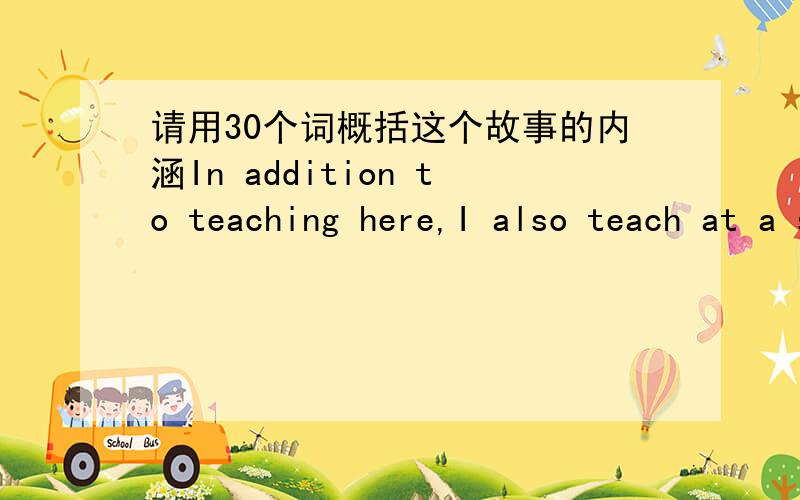 请用30个词概括这个故事的内涵In addition to teaching here,I also teach at a smaller high school 17miles down the freeway from where I live.One day a few weeks ago I was driving to that school when my car broke down just after I exited the