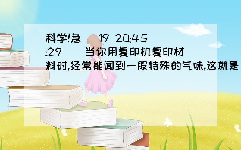 科学!急 (19 20:45:29)．当你用复印机复印材料时,经常能闻到一股特殊的气味,这就是臭氧（O3）的气味.氧气在放电条件下可以转化为臭氧.下列与此相关的说法正确的是（   ）A．氧气变