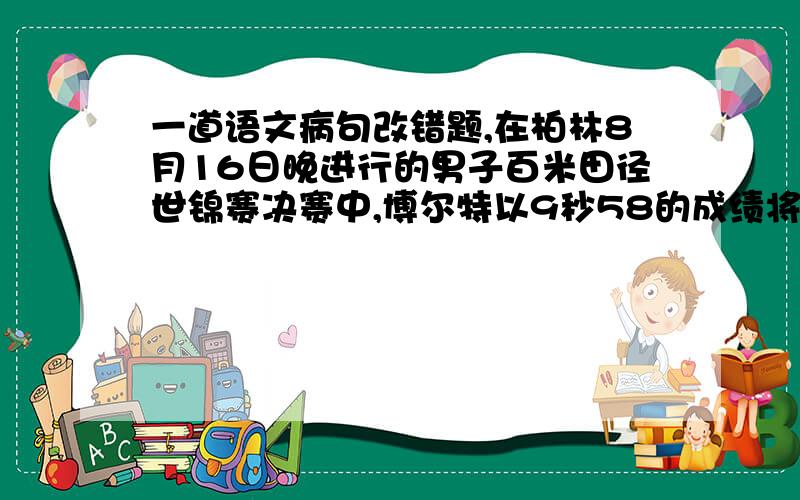 一道语文病句改错题,在柏林8月16日晚进行的男子百米田径世锦赛决赛中,博尔特以9秒58的成绩将自己保持的世界记录提高了0.11秒,成为世界上唯一一位3次打破百米世界记录的选手.这句话有错