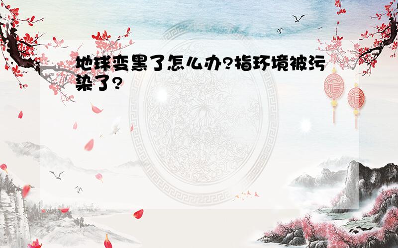 地球变黑了怎么办?指环境被污染了?