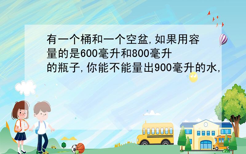 有一个桶和一个空盆,如果用容量的是600毫升和800毫升的瓶子,你能不能量出900毫升的水,