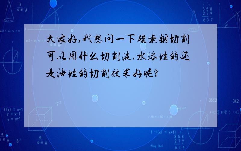 大家好,我想问一下碳素钢切削可以用什么切削液,水溶性的还是油性的切削效果好呢?