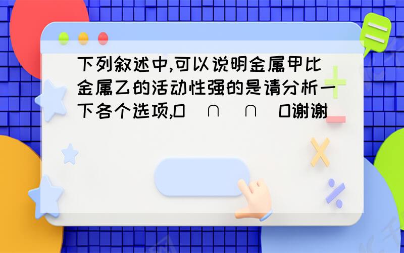 下列叙述中,可以说明金属甲比金属乙的活动性强的是请分析一下各个选项,O(∩_∩)O谢谢