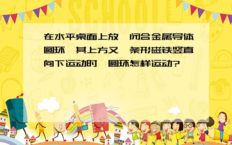 在水平桌面上放一闭合金属导体圆环,其上方又一条形磁铁竖直向下运动时,圆环怎样运动?