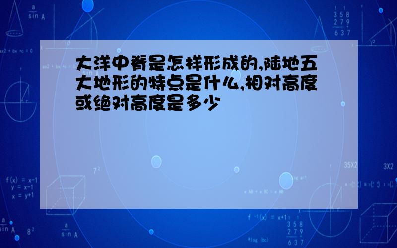 大洋中脊是怎样形成的,陆地五大地形的特点是什么,相对高度或绝对高度是多少