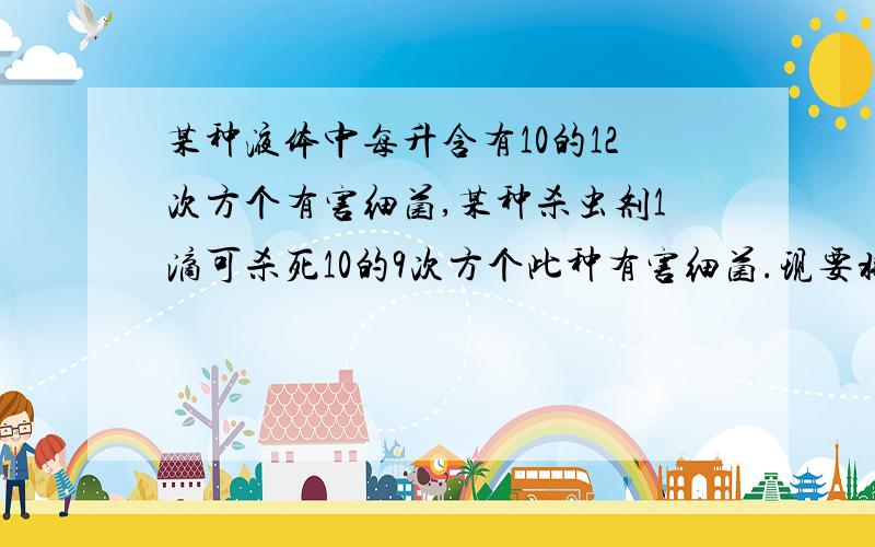 某种液体中每升含有10的12次方个有害细菌,某种杀虫剂1滴可杀死10的9次方个此种有害细菌.现要将这种2升液体中的有害细菌杀死,要用这种杀虫剂多少滴?若10滴这种杀虫剂为1/1000升,问：要用多