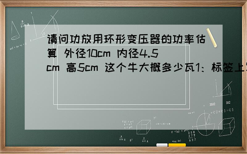 请问功放用环形变压器的功率估算 外径10cm 内径4.5cm 高5cm 这个牛大概多少瓦1：标签上写了300W 但看上去很小,外径10cm 内径4.5cm 高5cm 这个牛大概多少瓦.2：有一个牛双63V 输出,怎么让它变成双3