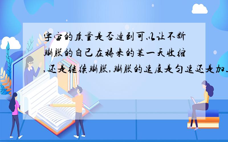 宇宙的质量是否达到可以让不断膨胀的自己在将来的某一天收缩,还是继续膨胀,膨胀的速度是匀速还是加速?