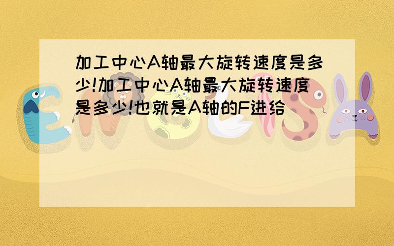 加工中心A轴最大旋转速度是多少!加工中心A轴最大旋转速度是多少!也就是A轴的F进给