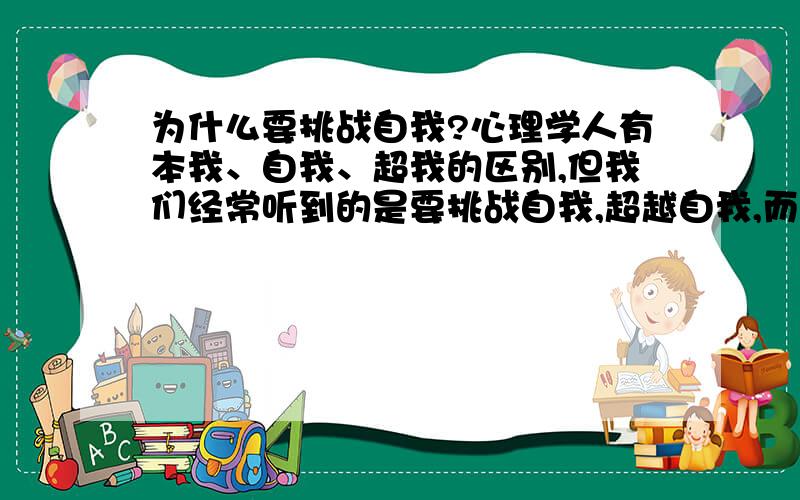 为什么要挑战自我?心理学人有本我、自我、超我的区别,但我们经常听到的是要挑战自我,超越自我,而不是挑战本我或超我.我想从心理学的角度了解一下为什么.成功的路好难,我也想挑战自我