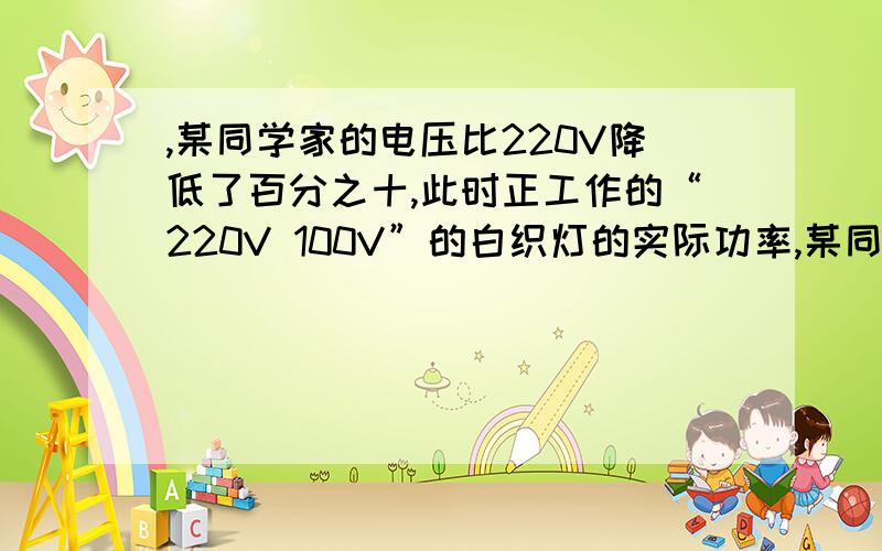 ,某同学家的电压比220V降低了百分之十,此时正工作的“220V 100V”的白织灯的实际功率,某同学家的电压比220V降低了百分之十,此时正工作的“220V 100V”的白织灯的实际功率是多少?