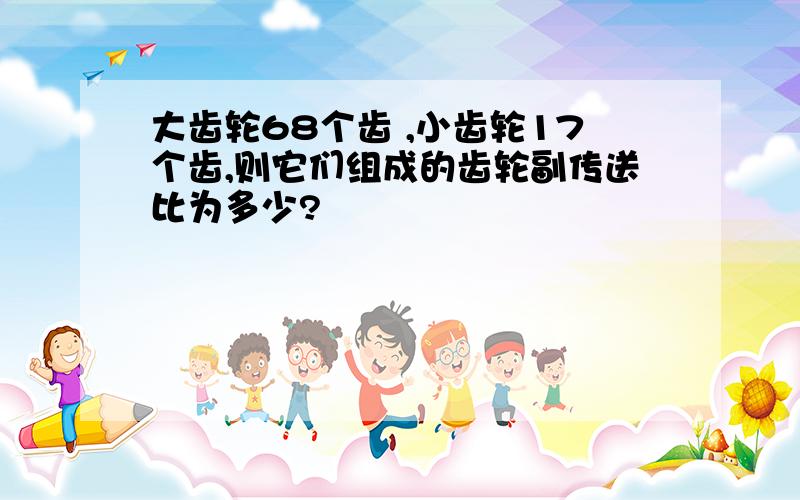 大齿轮68个齿 ,小齿轮17个齿,则它们组成的齿轮副传送比为多少?