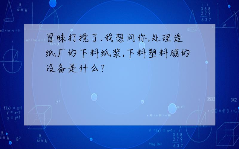 冒昧打搅了.我想问你,处理造纸厂的下料纸浆,下料塑料膜的设备是什么?