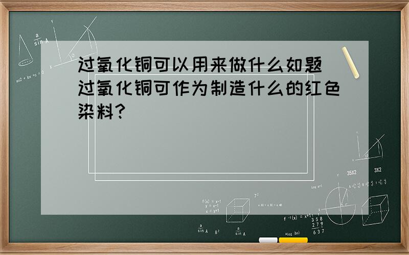 过氧化铜可以用来做什么如题 过氧化铜可作为制造什么的红色染料?