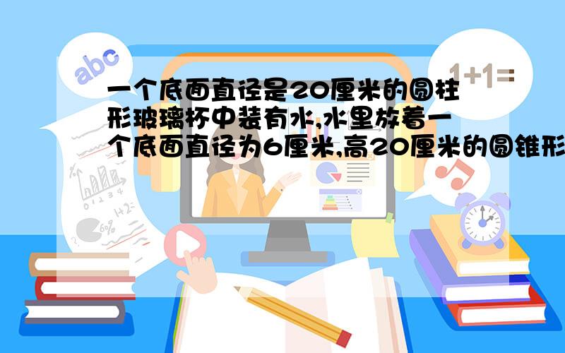 一个底面直径是20厘米的圆柱形玻璃杯中装有水,水里放着一个底面直径为6厘米,高20厘米的圆锥形铅锤,取出没入水中后的铅锤后,杯子里的水面会下降多少厘米?