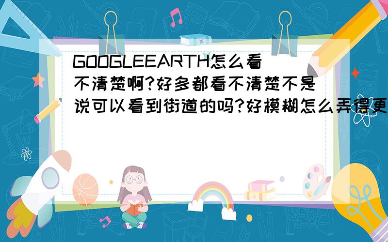 GOOGLEEARTH怎么看不清楚啊?好多都看不清楚不是说可以看到街道的吗?好模糊怎么弄得更进去点啊