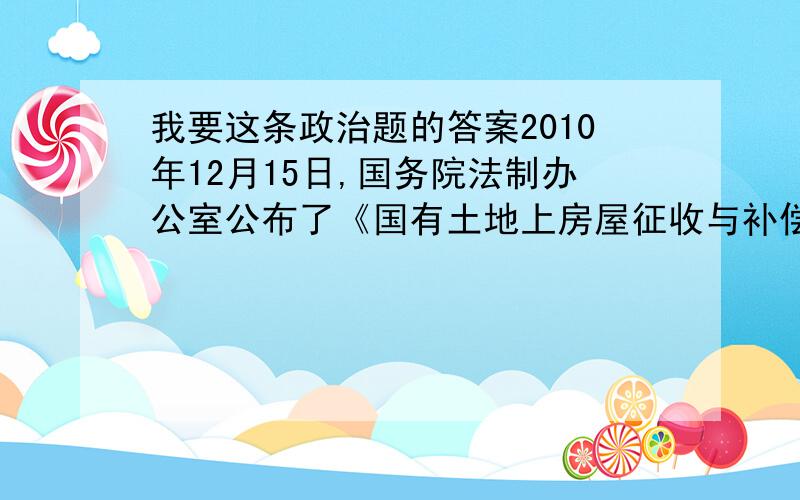 我要这条政治题的答案2010年12月15日,国务院法制办公室公布了《国有土地上房屋征收与补偿条例（第二次公开征求意见稿）》,再次征求社会各界人士意见.两次征求民意,新《条例》开启了中