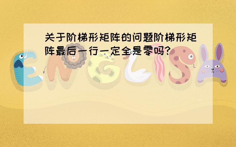 关于阶梯形矩阵的问题阶梯形矩阵最后一行一定全是零吗?