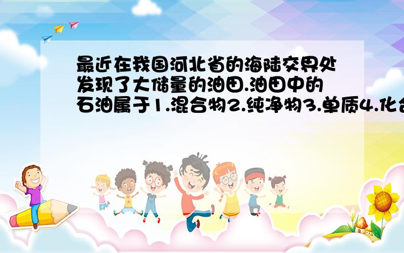 最近在我国河北省的海陆交界处发现了大储量的油田.油田中的石油属于1.混合物2.纯净物3.单质4.化合物