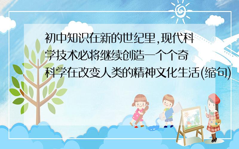 初中知识在新的世纪里,现代科学技术必将继续创造一个个奇 科学在改变人类的精神文化生活(缩句)