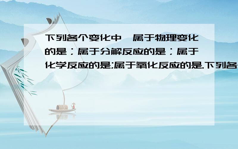 下列各个变化中,属于物理变化的是；属于分解反应的是；属于化学反应的是;属于氧化反应的是.下列各个变化中,属于物理变化的是________________________；属于分解反应的是________________________；