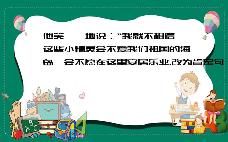 他笑嘻嘻地说：“我就不相信,这些小精灵会不爱我们祖国的海岛,会不愿在这里安居乐业.改为肯定句