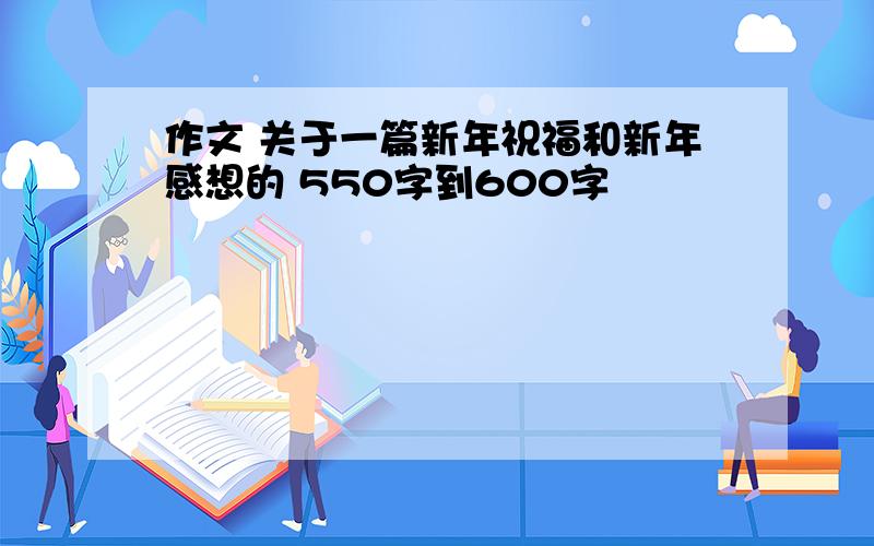 作文 关于一篇新年祝福和新年感想的 550字到600字