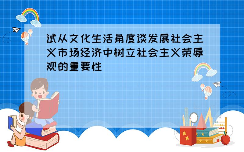 试从文化生活角度谈发展社会主义市场经济中树立社会主义荣辱观的重要性