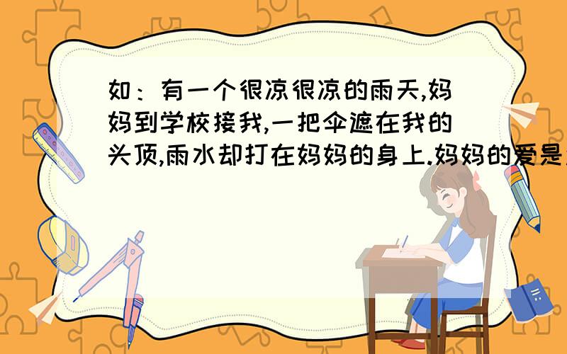 如：有一个很凉很凉的雨天,妈妈到学校接我,一把伞遮在我的头顶,雨水却打在妈妈的身上.妈妈的爱是还有什么呢?