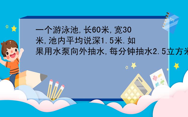 一个游泳池,长60米,宽30米,池内平均说深1.5米.如果用水泵向外抽水,每分钟抽水2.5立方米,要求在15小时内把水抽干,