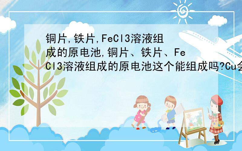 铜片,铁片,FeCl3溶液组成的原电池,铜片、铁片、FeCl3溶液组成的原电池这个能组成吗?Cu会和Fe3+发生反应,Fe同样也会和Fe3+发生反应啊?这样一来到底由谁做正极.负极呢?