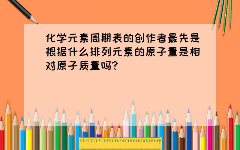 化学元素周期表的创作者最先是根据什么排列元素的原子量是相对原子质量吗?