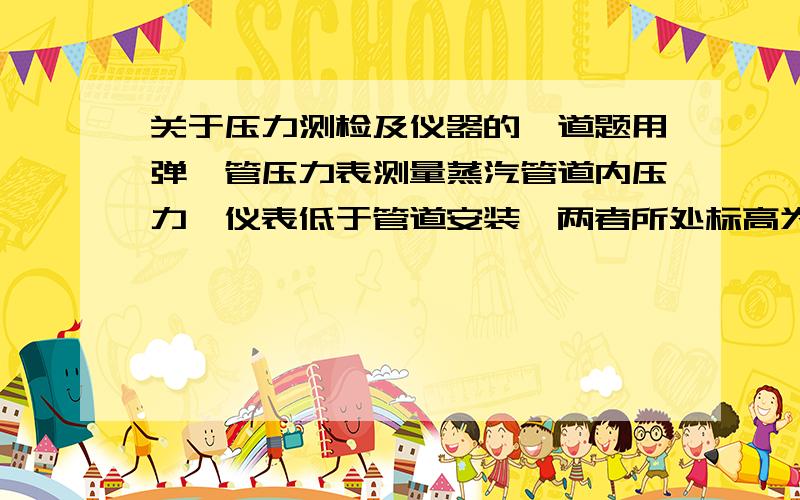 关于压力测检及仪器的一道题用弹簧管压力表测量蒸汽管道内压力,仪表低于管道安装,两者所处标高为1.6m和6m.若仪器指示值为0.7mpa,试求蒸汽管道内的实际压力值.已知 蒸汽凝结水的密度 为966