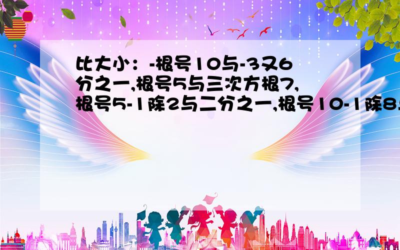 比大小：-根号10与-3又6分之一,根号5与三次方根7,根号5-1除2与二分之一,根号10-1除8与4分之一.