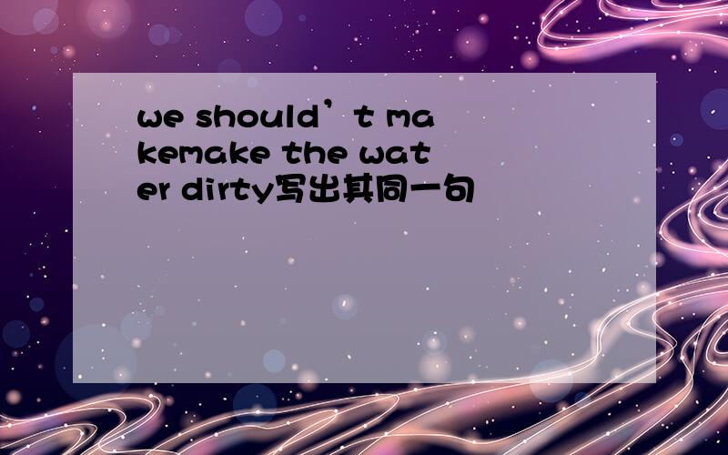 we should’t makemake the water dirty写出其同一句