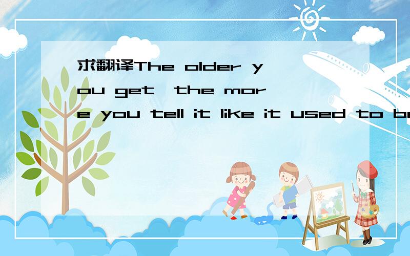 求翻译The older you get,the more you tell it like it used to be.