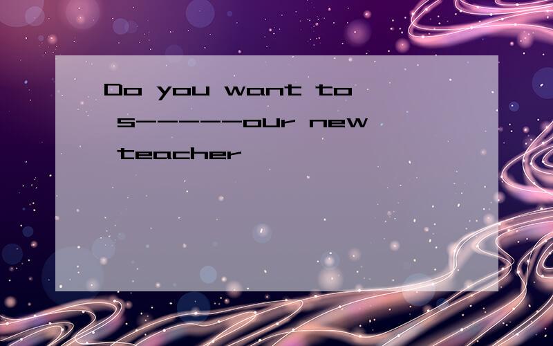 Do you want to s-----our new teacher