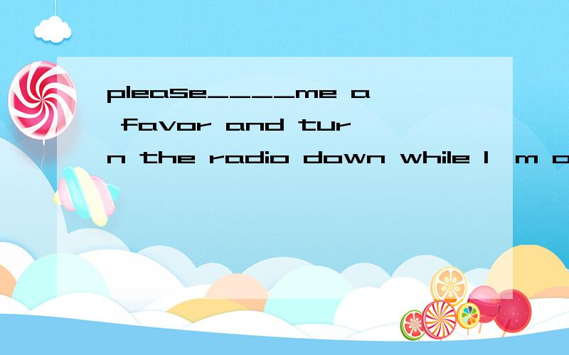 please____me a favor and turn the radio down while I'm on the phoneA:do B:makeC:have D:turn选哪个?为什么?（我现在正在初学英语,