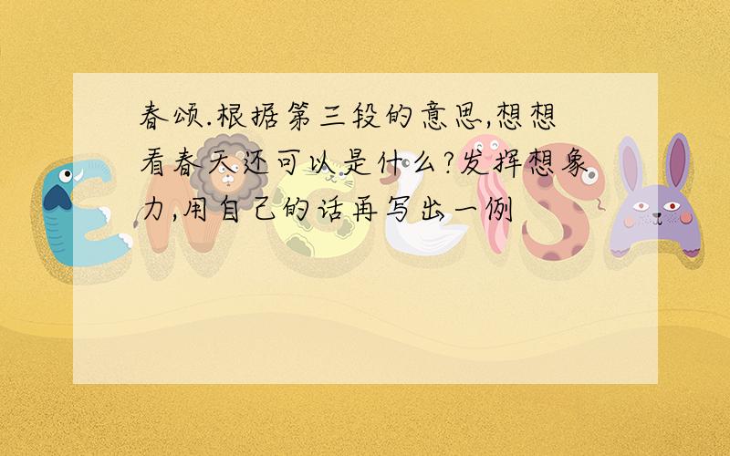 春颂.根据第三段的意思,想想看春天还可以是什么?发挥想象力,用自己的话再写出一例