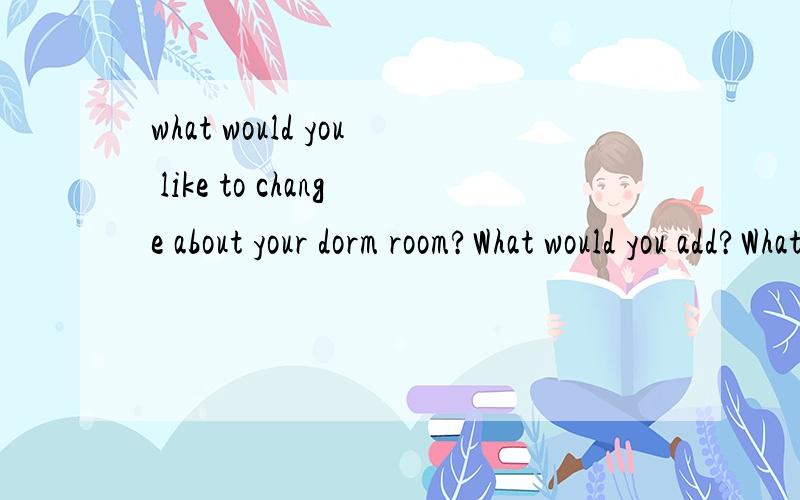 what would you like to change about your dorm room?What would you add?What would you take out?求以“你想你的卧室有哪些改变,你还想要写什么东西”的英语作文,