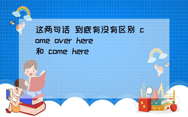 这两句话 到底有没有区别 come over here 和 come here