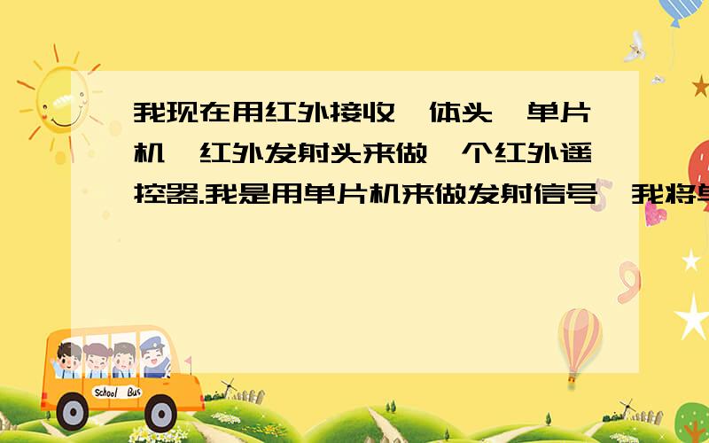 我现在用红外接收一体头,单片机,红外发射头来做一个红外遥控器.我是用单片机来做发射信号,我将单片机的一个I/O口作为输出脉冲信号的管脚,输出通过一个电阻接红外发射管接地.单片机编