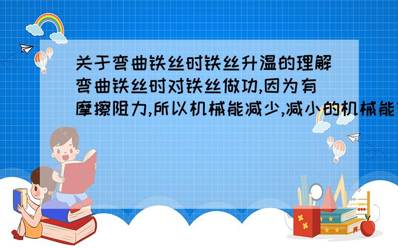 关于弯曲铁丝时铁丝升温的理解弯曲铁丝时对铁丝做功,因为有摩擦阻力,所以机械能减少,减小的机械能转化为内能用铁锤反复敲打铁钉,铁钉升温,是否也是因为机械能受摩擦阻力减小,减小的